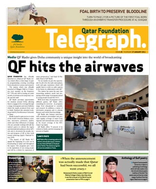FOAL biRTh TO pReSeRVe bLOOdLine
                                                                                                                        Turn To page 2 for a picTure of The firsT foal born
                                                                                                                     Through an embryo Transfer procedure aT al shaqab




                                                                                                                                                issue 25 Thursday 27 JAnUARy 2011


Media QF Radio gives Doha community a unique insight into the world of broadcasting



QF hits the airwaves
QATAR FOUNDATION has officially
launched its enhanced QF Radio ser-
                                            many perspectives,” said Saad Al Hu-
                                            daifi, Head of QF Radio.
vice which offers a wide range of qual-        “In our studios we give the opportu-
ity programming covering everything         nity for all to live the radio atmosphere,
from education to science and research.     work and gain experience which will
   The station, which was officially        qualify them to work on radio stations
launched at Villaggio Mall on 23 Janu-      in the future in collaboration with QF  .”
ary, now operates on the frequency             The station has spent the past year
93.7 FM and will be hosting an entire       researching audience needs and pre-
month of activities at its temporary stu-   paring a fresh range of programs aimed
dio and the mall.                           at young people around the GCC.
   QF Radio provided opportunities             With more than 19 programs across
for students around Doha, allowing          different genres, QF Radio offers
them to engage in live coverage through     something for everyone - its programs
a range of programs and news bulletins      range from educational to scientific
which the pupils produced from start        and research. In addition, a variety of
to finish. Students also attended work-     informative programs aim to educate
shops held by Northwestern University       listeners and enrich their knowledge.
in Qatar.                                      QF Radio also features interviews
   Ideally located to gain access to some   with prominent personalities and pro-
of the world’s foremost thinkers, scien-    vides regular coverage of major local,
tists, innovators, professors, leaders,     regional and international events such
artists and other influencers of change     as the recent coverage of the AFC
who are currently working with QF, the      Asian Cup Qatar.
station’s goal is to inform the region         QF Radio offers 70 percent of its
and international audiences about QF’s      content in Arabic and the remaining 30
role and to document the people, sto-       percent in English.
ries and progress of QF as they work
toward achieving Qatar’s National Vi-
sion 2030.
                                             Learn more
   “The launch of QF Radio 93.7              n QF Radio offers streaming audio on its
signals the beginning of a new era in        website, www.qfradio.org.qa. Listeners
broadcasting in Qatar and throughout         can also follow QF Radio on Facebook
the region.  Our programs give voice         and on Twitter. The station’s programs
to the aspirations of our young people       will soon be available on iTunes.
and will be a vehicle for expression of



 Student Center                                                                  »When the announcement                                               Anthology of Gulf poetry
 n The Student Center                                                           was actually made that Qatar                                                      n Virginia Commonwealth
 unofficially opens                                                                                                                                                     University in Qatar is
 today. At first, only the
                                                                                 had been successful, we all                                                         publishing an anthology
 sports and recreation                                                                  went crazy.«                                                             which will take readers into
 activities will open,                                                                                                                                            the rich and vibrant poetic
 but more services                                                                       Muhammed Al-nufal, student of Weill Cornell                                tradition of the Gulf. The
 will be added over the                                                                    Medical College in Qatar, describes what                            poems were written by a wide
 coming months. Read                                                                      it was like to be part of the World Cup bid                              range of authors from the
 more on page 4.                                                                             presentation team to FiFA on page 4.                               region. Read more on page 6.
 