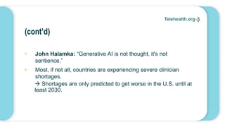 (cont’d)
• John Halamka: “Generative AI is not thought, it's not
sentience.”
• Most, if not all, countries are experiencing severe clinician
shortages.
 Shortages are only predicted to get worse in the U.S. until at
least 2030.
 