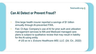 Can AI Detect or Prevent Fraud?
• One large health insurer reported a savings of $1 billion
annually through AI-prevented FWA.
• Fed. Ct App: Company’s use of AI for prior auth and utilization
management services to MA and Medicaid managed care
plans is subject to qualitative review that may result in liability
for the AI-using entity.
 US ex re v. Evicore Healthcare MSI, LLC. (2d. Cir., 2022)
 