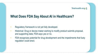 What Does FDA Say About AI in Healthcare?
• Regulatory framework is not yet fully developed.
• Historical: Drug or device maker wishing to modify product submits proposal,
and supporting data; FDA says yes or no.
• FDA recognizes potential for drug development and the impediments that fusty
regulation could erect.
 