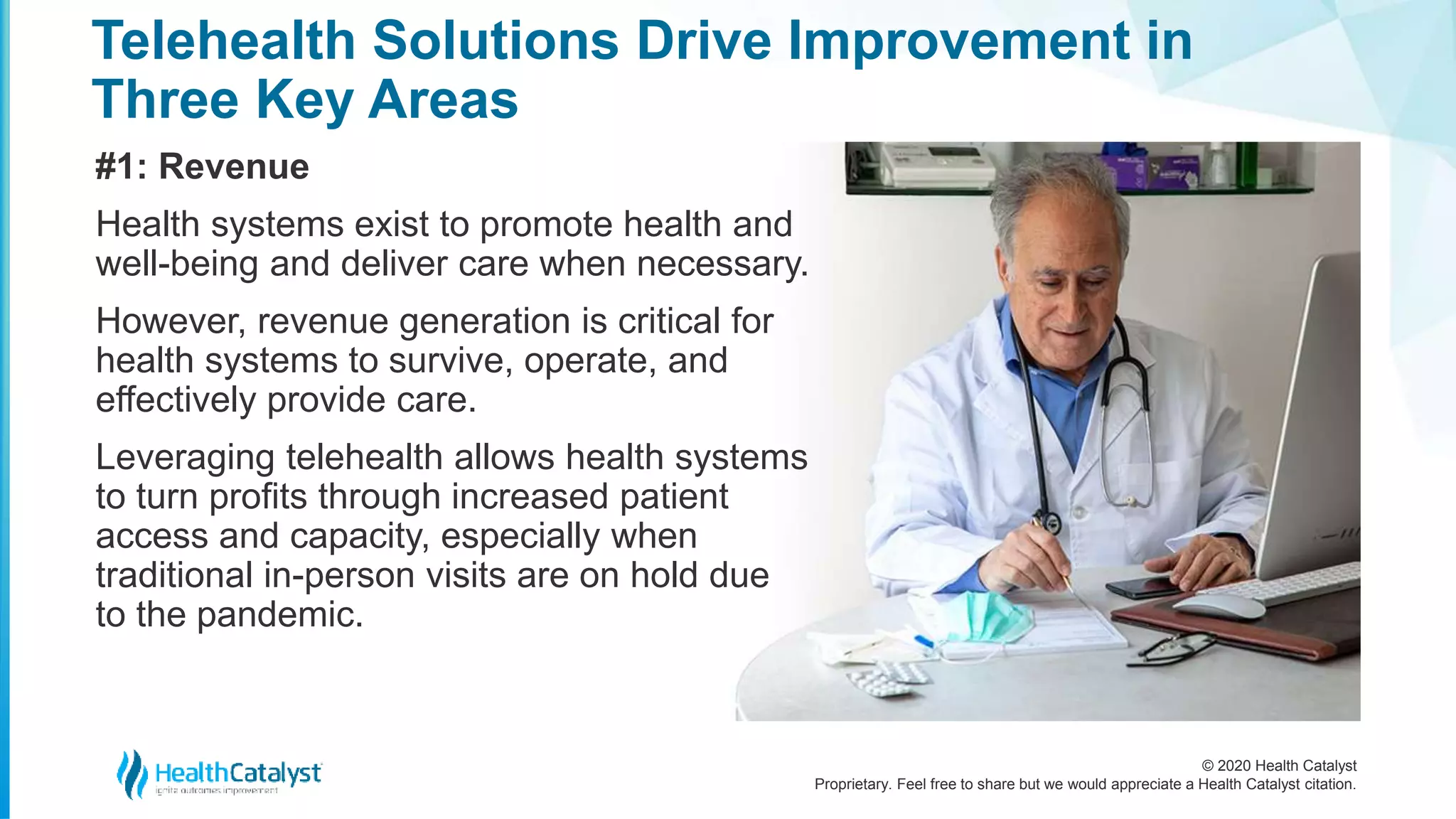 © 2020 Health Catalyst
Proprietary. Feel free to share but we would appreciate a Health Catalyst citation.
Telehealth Solutions Drive Improvement in
Three Key Areas
#1: Revenue
Health systems exist to promote health and
well-being and deliver care when necessary.
However, revenue generation is critical for
health systems to survive, operate, and
effectively provide care.
Leveraging telehealth allows health systems
to turn profits through increased patient
access and capacity, especially when
traditional in-person visits are on hold due
to the pandemic.
 