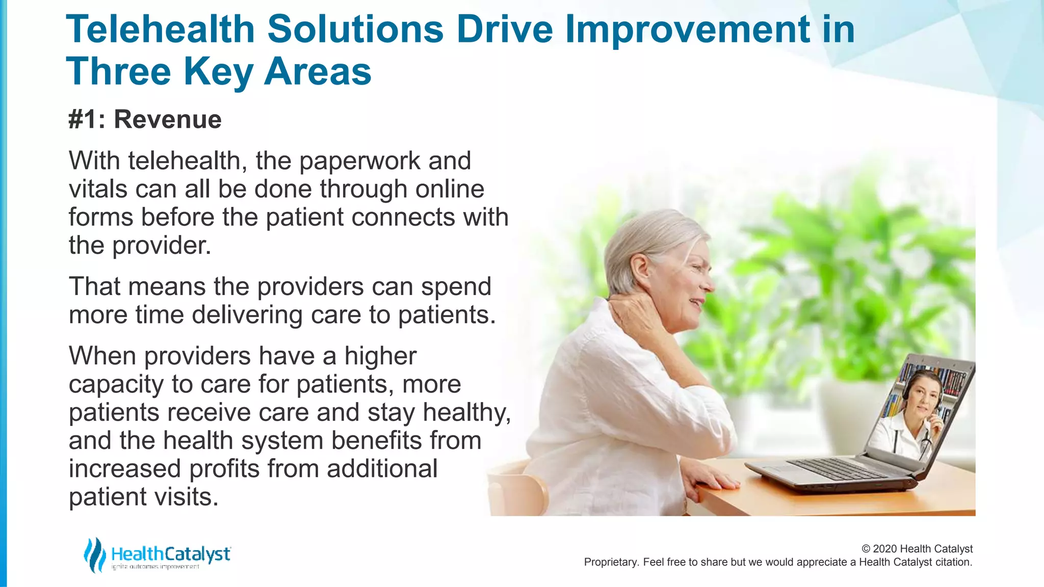 © 2020 Health Catalyst
Proprietary. Feel free to share but we would appreciate a Health Catalyst citation.
Telehealth Solutions Drive Improvement in
Three Key Areas
#1: Revenue
With telehealth, the paperwork and
vitals can all be done through online
forms before the patient connects with
the provider.
That means the providers can spend
more time delivering care to patients.
When providers have a higher
capacity to care for patients, more
patients receive care and stay healthy,
and the health system benefits from
increased profits from additional
patient visits.
 