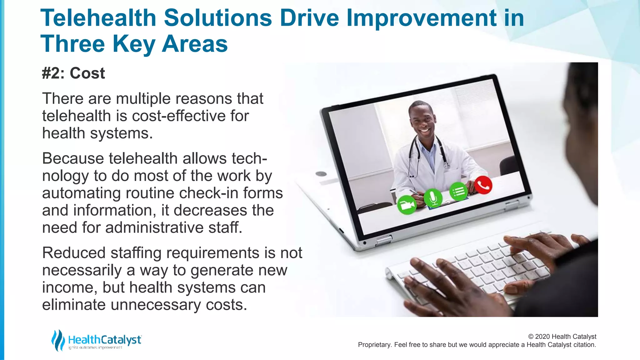© 2020 Health Catalyst
Proprietary. Feel free to share but we would appreciate a Health Catalyst citation.
Telehealth Solutions Drive Improvement in
Three Key Areas
#2: Cost
There are multiple reasons that
telehealth is cost-effective for
health systems.
Because telehealth allows tech-
nology to do most of the work by
automating routine check-in forms
and information, it decreases the
need for administrative staff.
Reduced staffing requirements is not
necessarily a way to generate new
income, but health systems can
eliminate unnecessary costs.
 