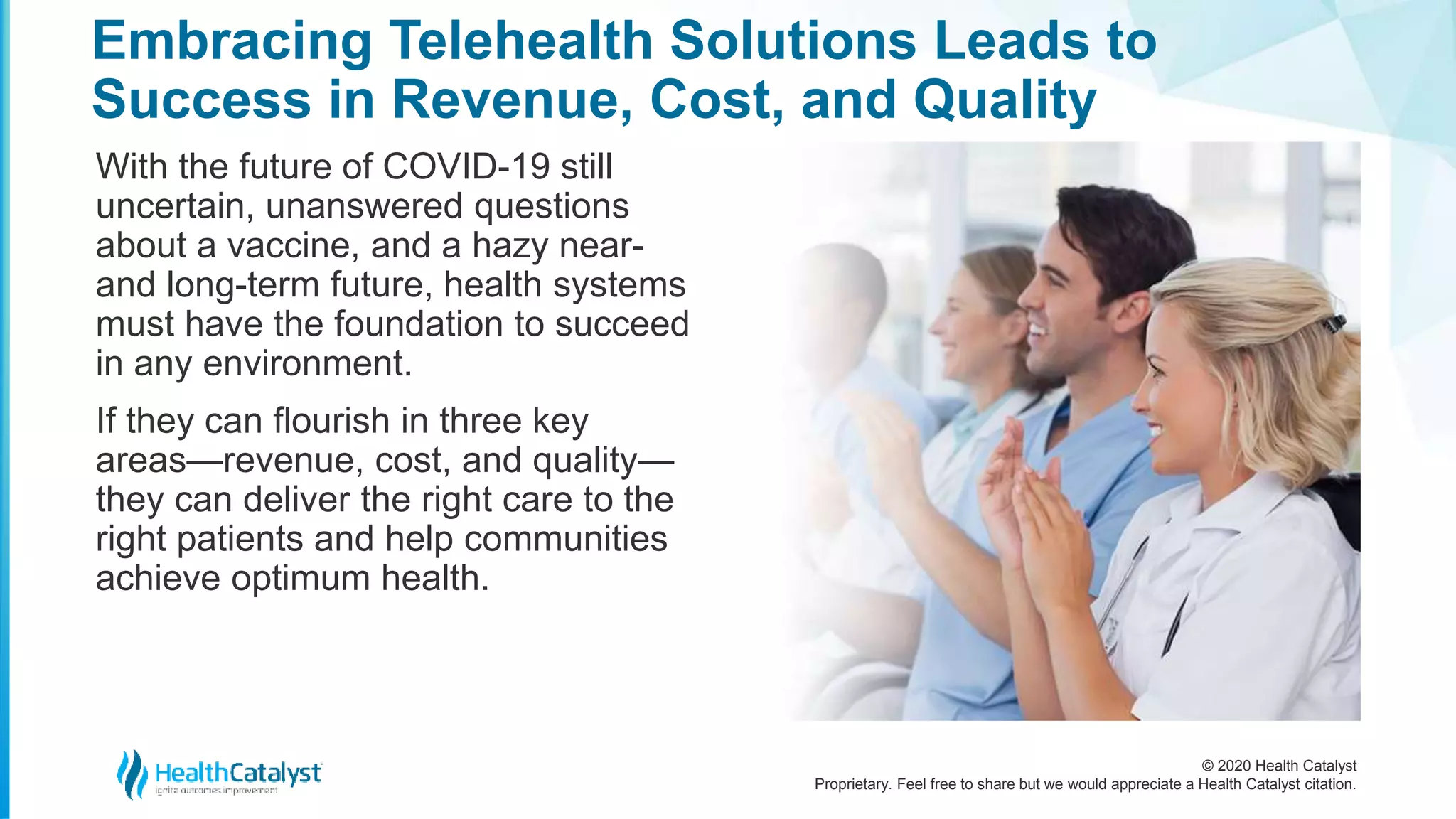 © 2020 Health Catalyst
Proprietary. Feel free to share but we would appreciate a Health Catalyst citation.
Embracing Telehealth Solutions Leads to
Success in Revenue, Cost, and Quality
With the future of COVID-19 still
uncertain, unanswered questions
about a vaccine, and a hazy near-
and long-term future, health systems
must have the foundation to succeed
in any environment.
If they can flourish in three key
areas—revenue, cost, and quality—
they can deliver the right care to the
right patients and help communities
achieve optimum health.
 