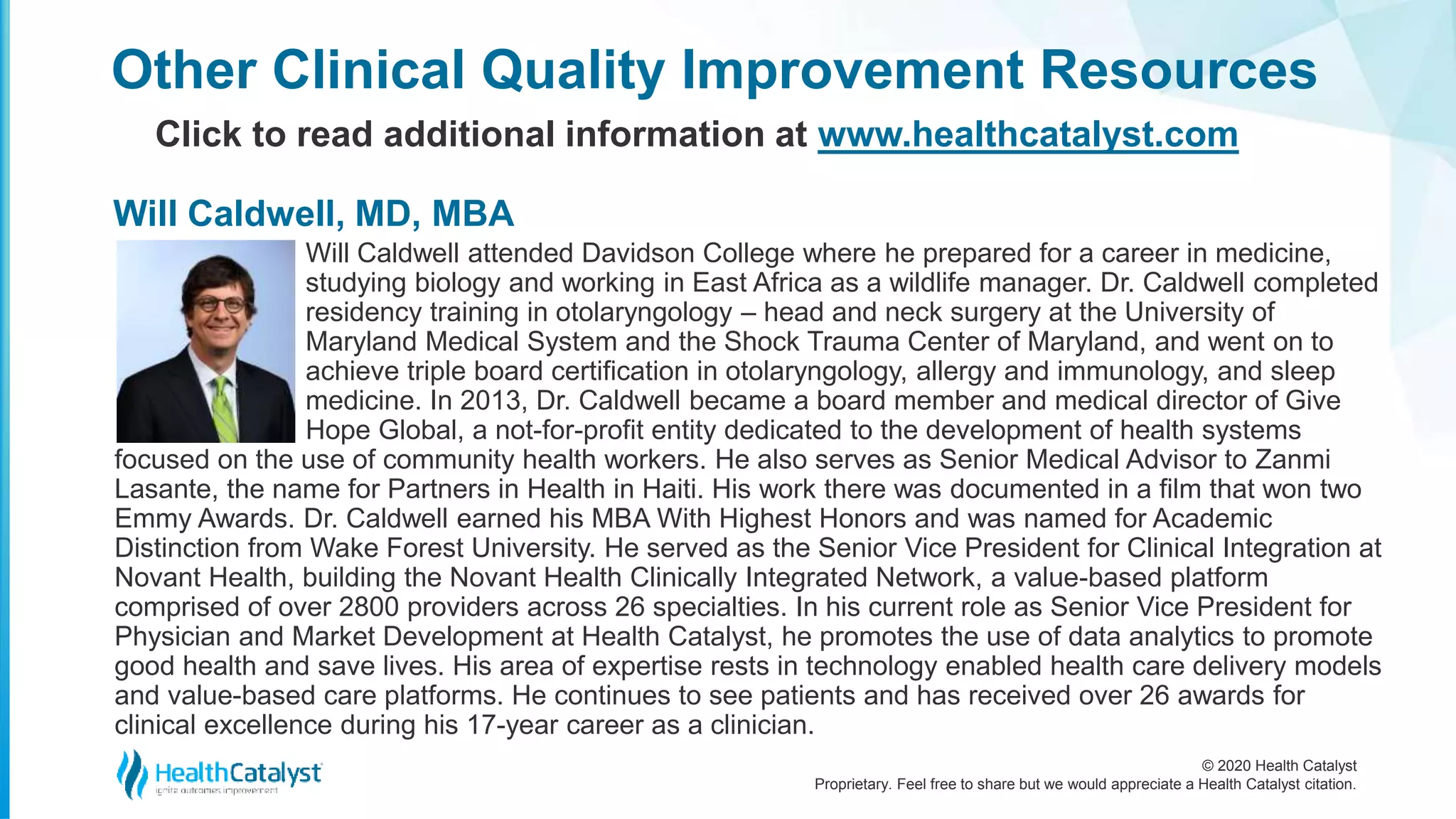 © 2020 Health Catalyst
Proprietary. Feel free to share but we would appreciate a Health Catalyst citation.
Will Caldwell attended Davidson College where he prepared for a career in medicine,
studying biology and working in East Africa as a wildlife manager. Dr. Caldwell completed
residency training in otolaryngology – head and neck surgery at the University of
Maryland Medical System and the Shock Trauma Center of Maryland, and went on to
achieve triple board certification in otolaryngology, allergy and immunology, and sleep
medicine. In 2013, Dr. Caldwell became a board member and medical director of Give
Hope Global, a not-for-profit entity dedicated to the development of health systems
focused on the use of community health workers. He also serves as Senior Medical Advisor to Zanmi
Lasante, the name for Partners in Health in Haiti. His work there was documented in a film that won two
Emmy Awards. Dr. Caldwell earned his MBA With Highest Honors and was named for Academic
Distinction from Wake Forest University. He served as the Senior Vice President for Clinical Integration at
Novant Health, building the Novant Health Clinically Integrated Network, a value-based platform
comprised of over 2800 providers across 26 specialties. In his current role as Senior Vice President for
Physician and Market Development at Health Catalyst, he promotes the use of data analytics to promote
good health and save lives. His area of expertise rests in technology enabled health care delivery models
and value-based care platforms. He continues to see patients and has received over 26 awards for
clinical excellence during his 17-year career as a clinician.
Other Clinical Quality Improvement Resources
Click to read additional information at www.healthcatalyst.com
Will Caldwell, MD, MBA
 