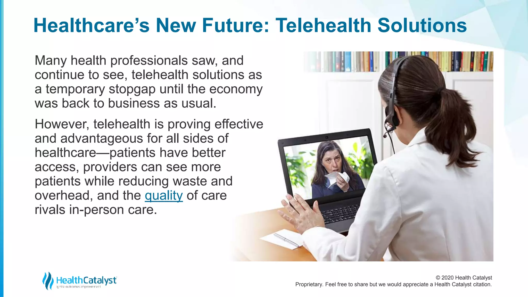© 2020 Health Catalyst
Proprietary. Feel free to share but we would appreciate a Health Catalyst citation.
Healthcare’s New Future: Telehealth Solutions
Many health professionals saw, and
continue to see, telehealth solutions as
a temporary stopgap until the economy
was back to business as usual.
However, telehealth is proving effective
and advantageous for all sides of
healthcare—patients have better
access, providers can see more
patients while reducing waste and
overhead, and the quality of care
rivals in-person care.
 