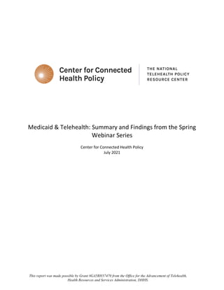 Medicaid & Telehealth: Summary and Findings from the Spring
Webinar Series
Center for Connected Health Policy
July 2021
This report was made possible by Grant #GA5RH37470 from the Office for the Advancement of Telehealth,
Health Resources and Services Administration, DHHS.
 