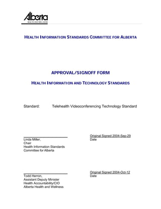 HEALTH INFORMATION STANDARDS COMMITTEE FOR ALBERTA




                 APPROVAL/SIGNOFF FORM

    HEALTH INFORMATION AND TECHNOLOGY STANDARDS




Standard:         Telehealth Videoconferencing Technology Standard




_________________________              Original Signed 2004-Sep-29
Linda Miller,                          Date
Chair
Health Information Standards
Committee for Alberta




_________________________              Original Signed 2004-Oct-12
Todd Herron,                           Date
Assistant Deputy Minister
Health Accountability/CIO
Alberta Health and Wellness
 