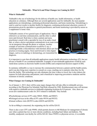 Telehealth – What Is It and What Changes Are Coming In 2015?
What is Telehealth?
Telehealth is the use of technology for the delivery of health care, health information, or health
education at a distance. Although there are several applications used for telehealth, the most popular
applications are teleradiology, continuing professional education, and home monitoring. Teleradiology is
used to send test results to another facility for diagnosis; continuing professional education consists of
presentations given by specialists to general practitioners; and home monitoring is provided by nurses as
a supplement to home visits.
Telehealth consists of two general types of applications. One is
referred to as real-time communication, and the other is called
store-and-forward. Real-time is when a patient and nurse
practitioner consult with a specialist by way of an audio-visual
link, or when a doctor and patient communicate in an exam room
via an interpreter through the phone or webcam. Another
example of real-time communication would be if, say, a
cardiologist holds a teleconference with internists about new best
practices in treating angina. Store-and-forward is when digital
images, such as in radiology or dermatology, are transmitted for
diagnosis.
It is important to note that all telehealth applications require health information technology (IT), but not
all uses of health IT are considered telehealth. Examples of non-telehealth applications would be such
stand-alone systems as electronic health records (EHRs) and computerized decision support (CDS).
In summary, telehealth is a way to increase the communication between a patient and the health system,
and it can also bring more expertise to consult on a case, reaching out to patients when they live far
from the facility. This technology not only eliminates the time it takes to travel, but it also reduces the
expense for both physicians and patients, and is beneficial to improving preventative medicine and the
treatment of chronic conditions.
What Changes Are Coming In Telehealth?
As of January 1, 2015, there will be some major changes that will take effect in telehealth services,
according to the Physician Fee Schedule Final Rule released by CMS. Reimbursement rates will increase
with regard to telehealth services to telehealth originating locations by 0.8 percent. Also, there are
seven new reimbursement codes for 2015 related to telehealth. They include:
•Psychotherapy services (CPT codes 90845, 90846, and 90847)
•Prolonged services in the office (CPT codes 99354 and 99355)
•Annual wellness visits (HCPCS codes G0438 and G0239)
As far as billing is concerned, the originating site fee will be $24.83.
There is also a new CPT code 99490, which permits doctors to bill Medicare for management of chronic
care when a patient has two or more chronic conditions, including heart failure and diabetes. The
monthly, unadjusted, non-facility fee will be $42.60. Since 99490 is a physician service, it is available
 