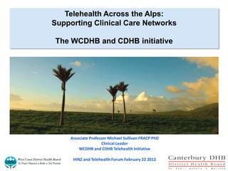Telehealth Across the Alps:
Supporting Clinical Care Networks

The WCDHB and CDHB initiative




    Associate Professor Michael Sullivan FRACP PhD
                    Clinical Leader
        WCDHB and CDHB Telehealth Initiative

     HINZ and Telehealth Forum February 22 2012
 