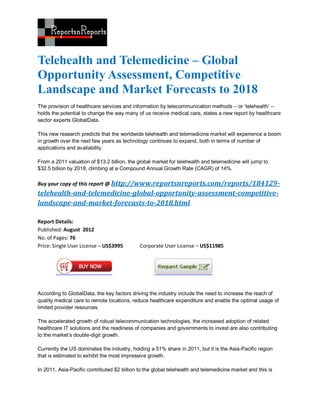 Telehealth and Telemedicine – Global
Opportunity Assessment, Competitive
Landscape and Market Forecasts to 2018
The provision of healthcare services and information by telecommunication methods – or ‘telehealth’ –
holds the potential to change the way many of us receive medical care, states a new report by healthcare
sector experts GlobalData.

This new research predicts that the worldwide telehealth and telemedicine market will experience a boom
in growth over the next few years as technology continues to expand, both in terms of number of
applications and availability.

From a 2011 valuation of $13.2 billion, the global market for telehealth and telemedicine will jump to
$32.5 billion by 2018, climbing at a Compound Annual Growth Rate (CAGR) of 14%.

Buy your copy of this report @ http://www.reportsnreports.com/reports/184129-
telehealth-and-telemedicine-global-opportunity-assessment-competitive-
landscape-and-market-forecasts-to-2018.html

Report Details:
Published: August 2012
No. of Pages: 76
Price: Single User License – US$3995         Corporate User License – US$11985




According to GlobalData, the key factors driving the industry include the need to increase the reach of
quality medical care to remote locations, reduce healthcare expenditure and enable the optimal usage of
limited provider resources.

The accelerated growth of robust telecommunication technologies, the increased adoption of related
healthcare IT solutions and the readiness of companies and governments to invest are also contributing
to the market’s double-digit growth.

Currently the US dominates the industry, holding a 51% share in 2011, but it is the Asia-Pacific region
that is estimated to exhibit the most impressive growth.

In 2011, Asia-Pacific contributed $2 billion to the global telehealth and telemedicine market and this is
 