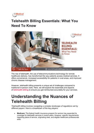 Telehealth Billing Essentials: What You
Need To Know
The rise of telehealth, the use of telecommunications technology for remote
healthcare delivery, has transformed the way patients access medical services. It
offers convenience, increased accessibility for patients in rural areas, and improved
chronic disease management.
However, telehealth billing presents a unique set of challenges compared to
traditional in-person visits. Here, we will explore the essentials and aspects
of telehealth billing to ensure you get reimbursed accurately for your services.
Understanding the Nuances of
Telehealth Billing
Telehealth billing involves navigating a complex landscape of regulations set by
different payers. Here’s a breakdown of the key players:
 Medicare: The federal health insurance program for seniors has expanded its
coverage for telehealth services in recent years. However, specific requirements
regarding place of service, originating sites, and eligible healthcare professionals
exist.
 