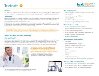 The Issue
One of the most challenging issues of our time is access to affordable and convenient healthcare. With more people
entering the system, a shortage of physicians and increased wait times, the time is right for innovative solutions.
The Solution
healthPERX addresses this challenge by providing users with convenient 24/7 access to the healthcare they need
while offering businesses an innovative solution that reduces absenteeism, increases productivity, promotes
consumerism and decreases overall healthcare costs.
Using telehealth as the core benefit, studies have shown reductions in doctor, urgent care and ER visits resulting
in significant decreases in overall healthcare costs. Results also show fewer sick days and increased productivity,
while promoting wellness, prevention and personal responsibility.
According to Towers Watson, “Over the next five years…nearly half of employers expect a significant or
transformative change. More specifically, 49% expect more healthcare price transparency, and 45% expect to
see new access points for healthcare delivery such as telemedicine, e-visits and data-enabled kiosks.”1
Quality care when and where it’s needed.
What is telehealth?
Telehealth is an affordable alternative to unnecessary doctor or urgent care visits that allows members to resolve
many medical issues by phone or via online video consultations. Our program provides members (and their
immediate families) access to a national network of physicians, available 24 hours a day, 7 days a week. The
physicians can diagnose, treat and prescribe medication, when necessary, for many routine medical issues.
Who are the doctors?
•	 Highest quality board-certified and state-licensed physicians
(in all 50 states)
•	 Experienced—an average of 15 years
•	 Available 24/7/365
•	 Credentialed, verified and peer reviewed
•	 Our quality oversight is the highest in the industry
When should it be used?
•	 You need care now and can’t get to a doctor
•	 Weekends and holidays when your doctor is not available
•	 You have a non-emergency condition
•	 You are on vacation, away from home or on a business trip
•	 You need a short-term prescription refill
•	 You want a second opinion
What conditions can be treated?
•	 Colds and flu
•	 Bronchitis and respiratory infections
•	 Headaches, migraines and stomach aches
•	 Sinus problems and nasal congestion
•	 Allergies
•	 Urinary tract infections
•	 Pediatric care
•	 Pink eye
•	 Insect bites and poison ivy
•	 Prescription refills when deemed appropriate by a physician
How easy is it to access a doctor?
•	 You can request a consult 24/7 through your home computer
•	 You can request a consult 24/7 by calling the call center
•	 You can request a consult 24/7 via a smartphone app
“Telemedicine will play an increasingly central
role in getting the right care at the right time
to individuals…particularly effective for acute,
routine, episodic, self-limited and minor illnesses.”
	 – “Telephonic Medical Consults Answer the Call for
Accessible, Affordable and Convenient Healthcare.”
Position Paper. Center for Health Transformation.
1
http://www.towerswatson.com/en/Press/2013/03/Employers-Plan-Aggressive-
Response-to-Shifting-Health-Care-Landscape-TW-NBGH-Survey-Finds
Telehealth
 