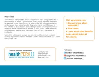Disclosures
Telehealth does not replace the primary care physician. There is no guarantee that a
prescription will be written. Doctors operate subject to state regulation and may not
be available in certain states. Doctors do not prescribe DEA controlled substances,
non-therapeutic drugs and certain other drugs which may be harmful because of
their potential for abuse. Doctors reserve the right to deny care for potential misuse
of services. Phone consultations are available 24 hours, 7 days a week while video
consultations are available during the hours of 7 am to 9 pm, 7 days a week in
most states.
Telehealth is not insurance coverage and does not meet the minimum creditable
coverage requirements under the Affordable Care Act or Massachusetts M.G.L. c. 111M
and 956 CMR 5.00.
For pricing information, please contact: Follow us:
Twitter: @healthPERX
GooglePlus: healthPERX
LinkedIn: healthPERX
Visit www.hperx.com
• Discover more about
	healthPERX
• View videos
• Learn about other benefits
And call 888.417.6187
for a quote.
Jeff Marks, CEO
888.417.6187
jmarks@hperx.com
www.hperx.com
 