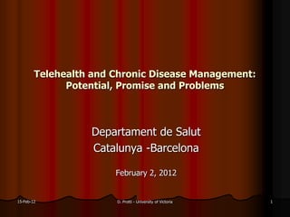 Telehealth and Chronic Disease Management:
              Potential, Promise and Problems



                  Departament de Salut
                  Catalunya -Barcelona

                       February 2, 2012


15-Feb-12              D. Protti - University of Victoria   1
 