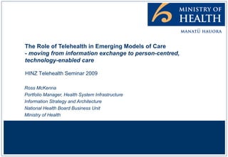 The Role of Telehealth in Emerging Models of Care - moving from information exchange to person-centred, technology-enabled care Ross McKenna Portfolio Manager, Health System Infrastructure Information Strategy and Architecture National Health Board Business Unit Ministry of Health HINZ Telehealth Seminar 2009 