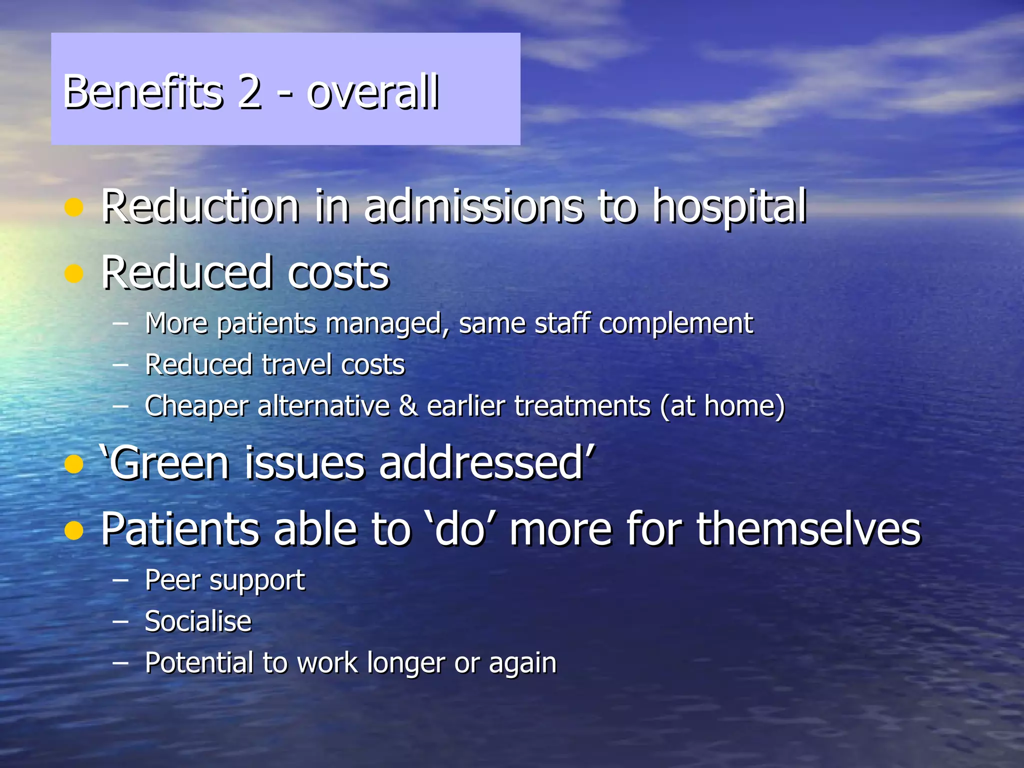 Benefits 2 - overall Reduction in admissions to hospital Reduced costs  More patients managed, same staff complement Reduced travel costs Cheaper alternative & earlier treatments (at home) ‘ Green issues addressed’ Patients able to ‘do’ more for themselves Peer support Socialise Potential to work longer or again 