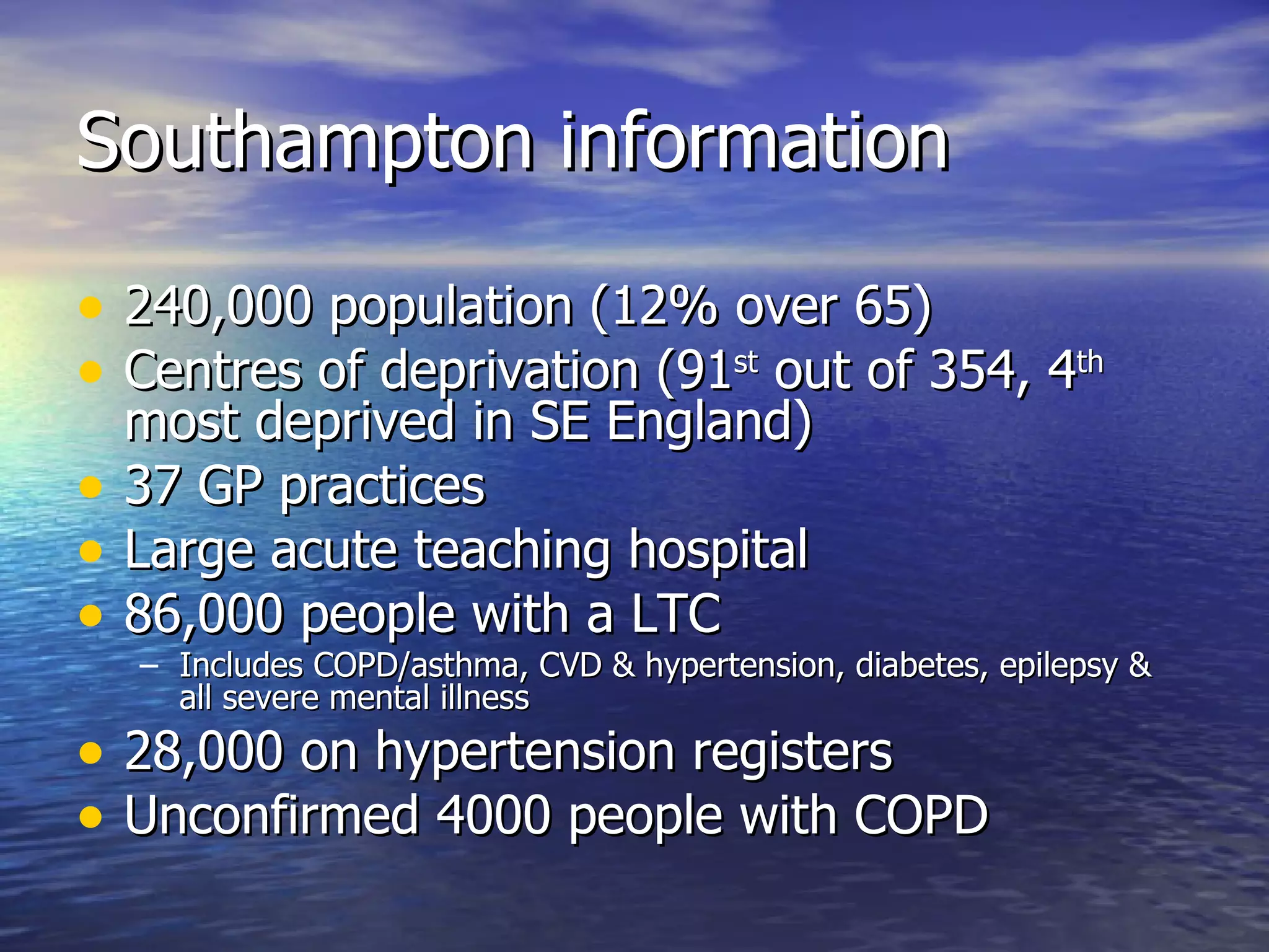 Southampton information 240,000 population (12% over 65) Centres of deprivation (91 st  out of 354, 4 th  most deprived in SE England) 37 GP practices Large acute teaching hospital 86,000 people with a LTC Includes COPD/asthma, CVD & hypertension, diabetes, epilepsy & all severe mental illness 28,000 on hypertension registers Unconfirmed 4000 people with COPD  