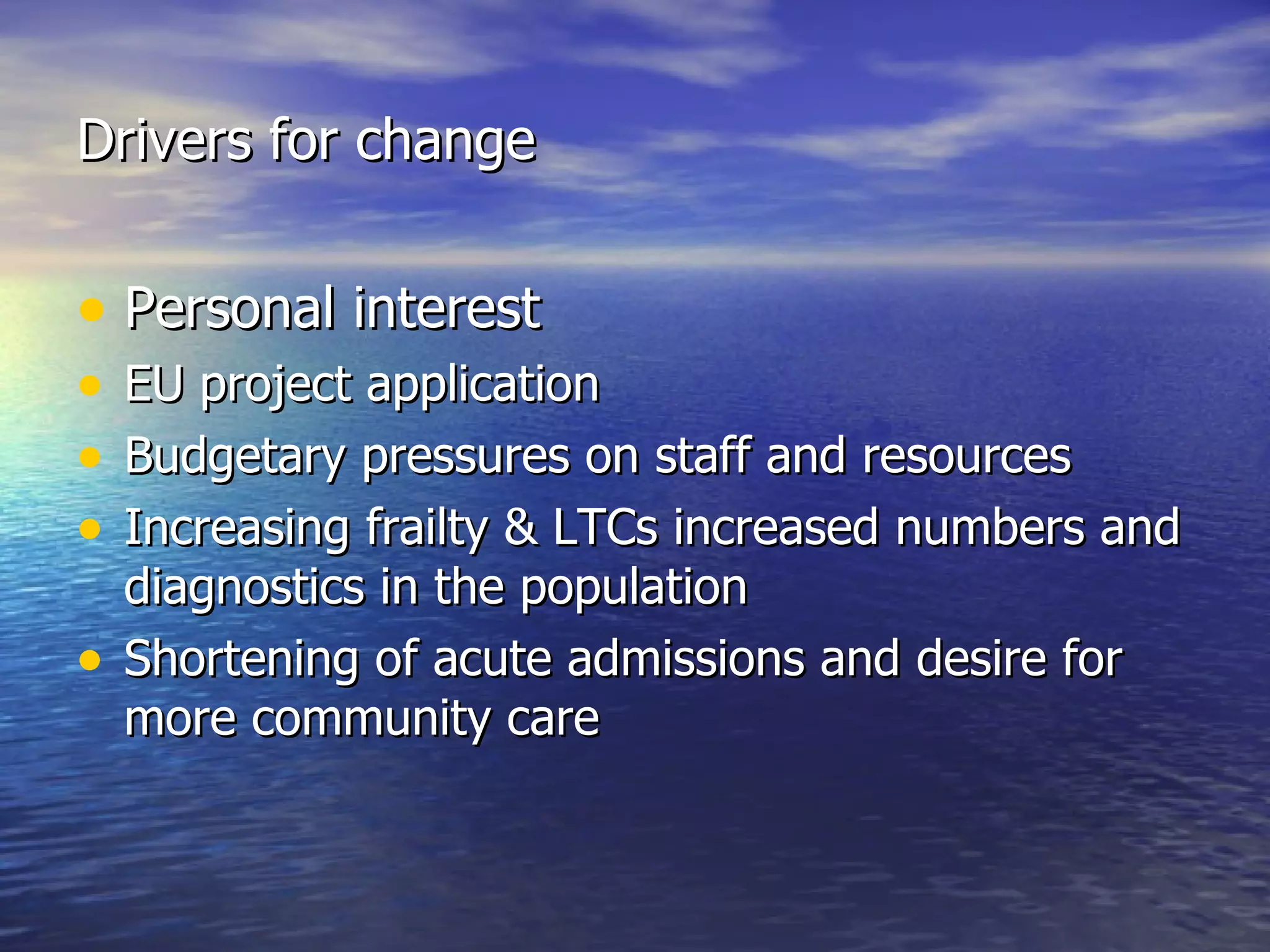 Drivers for change Personal interest EU project application Budgetary pressures on staff and resources Increasing frailty & LTCs increased numbers and diagnostics in the population Shortening of acute admissions and desire for more community care 