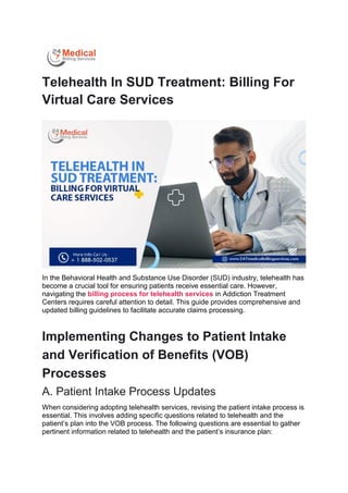 Telehealth In SUD Treatment: Billing For
Virtual Care Services
In the Behavioral Health and Substance Use Disorder (SUD) industry, telehealth has
become a crucial tool for ensuring patients receive essential care. However,
navigating the billing process for telehealth services in Addiction Treatment
Centers requires careful attention to detail. This guide provides comprehensive and
updated billing guidelines to facilitate accurate claims processing.
Implementing Changes to Patient Intake
and Verification of Benefits (VOB)
Processes
A. Patient Intake Process Updates
When considering adopting telehealth services, revising the patient intake process is
essential. This involves adding specific questions related to telehealth and the
patient’s plan into the VOB process. The following questions are essential to gather
pertinent information related to telehealth and the patient’s insurance plan:
 