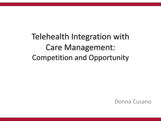 Telehealth Integration with Care Management:       Competition and Opportunity Donna Cusano 
