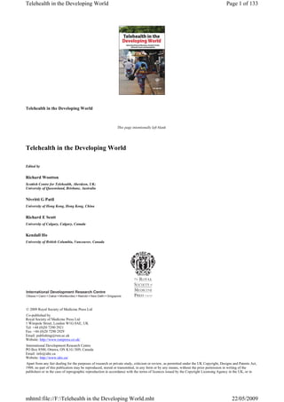 Telehealth in the Developing World
This page intentionally left blank
Telehealth in the Developing World
Edited by
Richard Wootton
Scottish Centre for Telehealth, Aberdeen, UK;
University of Queensland, Brisbane, Australia
Nivritti G Patil
University of Hong Kong, Hong Kong, China
Richard E Scott
University of Calgary, Calgary, Canada
Kendall Ho
University of British Columbia, Vancouver, Canada
© 2009 Royal Society of Medicine Press Ltd
Co-published by
Royal Society of Medicine Press Ltd
1 Wimpole Street, London W1G 0AE, UK
Tel: +44 (0)20 7290 2921
Fax: +44 (0)20 7290 2929
Email: publishing@rsm.ac.uk
Website: http://www.rsmpress.co.uk/
International Development Research Centre
PO Box 8500, Ottawa, ON K1G 3H9, Canada
Email: info@idrc.ca
Website: http://www.idrc.ca/
Apart from any fair dealing for the purposes of research or private study, criticism or review, as permitted under the UK Copyright, Designs and Patents Act,
1988, no part of this publication may be reproduced, stored or transmitted, in any form or by any means, without the prior permission in writing of the
publishers or in the case of reprographic reproduction in accordance with the terms of licences issued by the Copyright Licensing Agency in the UK, or in
Page 1 of 133Telehealth in the Developing World
22/05/2009mhtml:file://F:Telehealth in the Developing World.mht
 