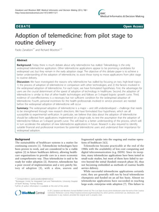 Zanaboni and Wootton BMC Medical Informatics and Decision Making 2012, 12:1
http://www.biomedcentral.com/1472-6947/12/1




 DEBATE                                                                                                                                       Open Access

Adoption of telemedicine: from pilot stage to
routine delivery
Paolo Zanaboni1* and Richard Wootton1,2


  Abstract
  Background: Today there is much debate about why telemedicine has stalled. Teleradiology is the only
  widespread telemedicine application. Other telemedicine applications appear to be promising candidates for
  widespread use, but they remain in the early adoption stage. The objective of this debate paper is to achieve a
  better understanding of the adoption of telemedicine, to assist those trying to move applications from pilot stage
  to routine delivery.
  Discussion: We have investigated the reasons why telemedicine has stalled by focusing on two, high-level topics:
  1) the process of adoption of telemedicine in comparison with other technologies; and 2) the factors involved in
  the widespread adoption of telemedicine. For each topic, we have formulated hypotheses. First, the advantages for
  users are the crucial determinant of the speed of adoption of technology in healthcare. Second, the adoption of
  telemedicine is similar to that of other health technologies and follows an S-shaped logistic growth curve. Third,
  evidence of cost-effectiveness is a necessary but not sufficient condition for the widespread adoption of
  telemedicine. Fourth, personal incentives for the health professionals involved in service provision are needed
  before the widespread adoption of telemedicine will occur.
  Summary: The widespread adoption of telemedicine is a major – and still underdeveloped – challenge that needs
  to be strengthened through new research directions. We have formulated four hypotheses, which are all
  susceptible to experimental verification. In particular, we believe that data about the adoption of telemedicine
  should be collected from applications implemented on a large-scale, to test the assumption that the adoption of
  telemedicine follows an S-shaped growth curve. This will lead to a better understanding of the process, which will
  in turn accelerate the adoption of new telemedicine applications in future. Research is also required to identify
  suitable financial and professional incentives for potential telemedicine users and understand their importance for
  widespread adoption.


Background                                                                           fragmented uptake into the ongoing and routine opera-
The sustainability of healthcare systems is a matter for                             tions of healthcare [4,5].
continuing concern [1]. Telemedicine technologies have                                 Telemedicine became practicable at the end of the
been proven to work, and are considered to be a viable                               1980s with the availability of low-cost computing and
option [2] in future healthcare delivery, allowing health-                           digital telecommunication (e.g. ISDN). Since its incep-
care organisations to provide care in a more economic                                tion, many telemedicine applications have been tested in
and comprehensive way. Thus telemedicine is said to be                               small-scale studies, but most of them have failed to sur-
ready for wider adoption [2]. However, telemedicine has                              vive beyond the initial (funded) research phase [6], thus
a poor record of implementation and a very patchy his-                               not becoming embedded as methods of routine health
tory of adoption [3], with a slow, uneven and                                        service delivery.
                                                                                       While successful telemedicine applications certainly
                                                                                     exist, they are generally still run by local telemedicine
* Correspondence: paolo.zanaboni@telemed.no                                          champions and funded on an ad hoc basis. Almost no
1
 Norwegian Centre for Integrated Care and Telemedicine, University Hospital          telemedicine applications have succeeded in reaching
of North Norway, Tromsø, Norway                                                      large-scale, enterprise-wide adoption [7]. This failure to
Full list of author information is available at the end of the article

                                       © 2012 Zanaboni and Wootton; licensee BioMed Central Ltd. This is an Open Access article distributed under the terms of the Creative
                                       Commons Attribution License (http://creativecommons.org/licenses/by/2.0), which permits unrestricted use, distribution, and
                                       reproduction in any medium, provided the original work is properly cited.
 