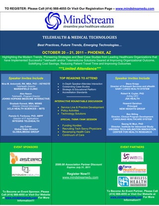 TO REGISTER: Please Call (414) 988-4055 Or Visit Our Registration Page – www.mindstreamedu.com




                                                                                                  S




                                        TELEHEALTH & MEDICAL TECHNOLOGIES
                                 Best Practices, Future Trends, Emerging Technologies…

                                        OCTOBER 20 – 21, 2011 – PHOENIX, AZ
Highlighting the Modern Trends, Pioneering Strategies and Best Case Studies from Leading Healthcare Organizations that
 have Implemented Successful Telehealth and/or Telemedicine Solutions Geared at Improving Organizational Outcome,
                    Solidifying Cost Savings, Reducing Patient Travel Time and Improving Outcomes
                                                ***Limited Attendance***

     Speaker Invites Include                        TOP REASONS TO ATTEND                             Speaker Invites Include
Nina M. Antoniotti, RN, MBA, PhD – KEYNOTE      •    In-Depth Speaker-Attendee Interaction                    Steve Kropp
             TeleHealth Director                •    Outstanding Case-Studies                  Director of Outreach Services and eHealth
          MARSHFIELD CLINIC                     •    Strategic & Educational Platform              SAINT LUKES HEALTH SYSTEM
                                                •    Accreditation Standards                             Robert N. Cuyler, PhD
               Alex Nason
        Telehealth, Program Director                    _______________                                      Acting CEO
JOHNS HOPKINS MEDICINE INTERACTIVE                                                                          JSA HEALTH
                                              INTERACTIVE ROUNDTABLE DISCUSSION
      Shadaab Kanwal, MBA, MISMS                                                                          Howard Gershon
        Director Clinical Informatics                                                                        Principal
                                                • Service Line & Practice Development
    UCLA HEALTH SCIENCES – MITS                                                                         NEW HEIGHTS GROUP
                                                • Policy Activities
                                                • Technology Solutions                                         Ben Stiling
      Pamela G. Forducey, PhD, ABPP                                                             Director, Clinical Program Development
         Director of IT Applications                SPECIAL THINK-TANK SESSION                   CAROLINAS HEALTHCARE SYSTEM
         INTEGRIS TELEHEALTH
                                                                                                          Seong Ki Mun, PhD
              Jay Culver                        •    Funding Hurdles                            Director, Institute for Advanced Study
          Global Sales Director                 •    Recruiting Tech Savvy Physicians         VIRGINIA TECH-ARLINGTON INNOVATION
         GLOBALMEDIA GROUP                      •    Revamping Health Care                       CENTER FOR HEALTH RESEARCH
                                                •    Continuum of Care



          EVENT SPONSORS                                                                                 EVENT PARTNERS




                                              $500.00 Association Partner Discount
                                                         Expires July 31, 2011

                                                       Register Now!!!
                                                     www.mindstreamedu.com



 To Become an Event Sponsor, Please                                                          To Become An Event Partner, Please Call
Call (414) 988-4055 or Visit Our Website                                                      (414) 988-4055 or Visit Our Website at
at www.mindstreamedu.com For More                                                              www.mindstreamedu.com For More
              Information!!!                                                                              Information!!!
 