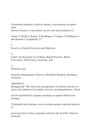 Telehealth methods to deliver dietary interventions in adults
with
chronic disease: a systematic review and meta-analysis1,2
Jaimon T Kelly,3 Dianne P Reidlinger,3 Tammy C Hoffmann,4
and Katrina L Campbell3,5*
3
Faculty of Health Sciences and Medicine,
4
Centre for Research in Evidence Based Practice, Bond
University, Gold Coast, Australia; and
5
Nutrition and
Dietetics Department, Princess Alexandra Hospital, Brisbane,
Australia
ABSTRACT
Background: The long-term management of chronic disease re-
quires the adoption of complex dietary recommendations, which
can be facilitated by regular coaching to support behavioral
changes.
Telehealth interventions can overcome patient-centered barriers
to
accessing face-to-face programs and provide feasible delivery
methods,
 