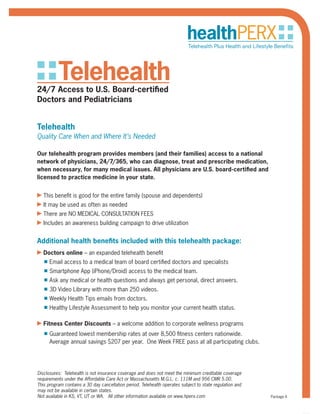 Telehealth24/7 Access to U.S. Board-certified
Doctors and Pediatricians
Telehealth
Quality Care When and Where It’s Needed
Our telehealth program provides members (and their families) access to a national
network of physicians, 24/7/365, who can diagnose, treat and prescribe medication,
when necessary, for many medical issues. All physicians are U.S. board-certified and
licensed to practice medicine in your state.
▶ This benefit is good for the entire family (spouse and dependents)
▶ It may be used as often as needed
▶ There are NO MEDICAL CONSULTATION FEES
▶ Includes an awareness building campaign to drive utilization
Additional health benefits included with this telehealth package:
▶ Doctors online – an expanded telehealth benefit
■ Email access to a medical team of board certified doctors and specialists
■ Smartphone App (iPhone/Droid) access to the medical team.
■ Ask any medical or health questions and always get personal, direct answers.
■ 3D Video Library with more than 250 videos.
■ Weekly Health Tips emails from doctors.
■ Healthy Lifestyle Assessment to help you monitor your current health status.
▶ Fitness Center Discounts – a welcome addition to corporate wellness programs
■ Guaranteed lowest membership rates at over 8,500 fitness centers nationwide.
Average annual savings $207 per year. One Week FREE pass at all participating clubs.
Disclosures: Telehealth is not insurance coverage and does not meet the minimum creditable coverage
requirements under the Affordable Care Act or Massachusetts M.G.L. c. 111M and 956 CMR 5.00.
This program contains a 30 day cancellation period.
Not available in KS, VT, UT or WA. All other information available on www.hperx.com Package A
Disclosures: Telehealth is not insurance coverage and does not meet the minimum creditable coverage
requirements under the Affordable Care Act or Massachusetts M.G.L. c. 111M and 956 CMR 5.00.
This program contains a 30 day cancellation period. Telehealth operates subject to state regulation and
may not be available in certain states.
Not available in KS, VT, UT or WA. All other information available on www.hperx.com
 