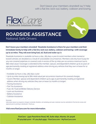 ROADSIDE ASSISTANCE
Don’t leave your members stranded! 24/7 help
with a ﬂat tire, lock-out, battery, collision and towing.
Roadside Assistance is available 24 hours a day, 365 days a year to assist members when owned or
leased vehicles are disabled as a result of unavoidable circumstances. Members will only have to pay for
any non-covered expenses or covered costs in excess of the 15 miles per occurrence maximum (up to
$80 retail value). Coverage is extended to the member, spouse, and dependent children up to 21 years of
age permanently residing at registered address when driving any vehicles that they own or lease for 12
months or longer.
• Available 24 hours a day, 365 days a year
• Up to 15 miles towing (up to $80 retail value) per occurrence maximum for covered charges
• Covers Member, spouse and dependent children up to age 21 permanently residing at registered
address when driving any vehicles they own or lease (12 months or longer)
• Towing Assistance
• Flat Tire Assistance
• Fuel, Oil, Fluid andWater Delivery Service
• Lock-out Assistance
• Battery Assistance
• Collision Assistance
Reminder:
Information about our programs changes constantly; therefore, all marketing and sales materials must be submitted to FlexCare for review and
approval prior to printing or distribution. Thank you.
Visit www.FlexCare.com for more information.
Don’t leave your members stranded! Roadside Assistance is there for your members and their
immediate family to help with a ﬂat tire, lock-out, battery, collision and towing—with coverage
up to 10 miles. They will even bring fuel, oil, ﬂuid and water 24/7.
FlexCare • 3340 Peachtree Road, NE, Suite 1690, Atlanta, GA 30326
(P) 404.846.4100 • (F) 404.846.4999 • FlexCare.com • MyFlexCare.com
National Safe Drivers
 