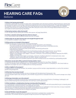 HEARING CARE FAQs
Q. What is the hearing aids beneﬁt?
A. Members call the toll-free number to speak with a representative who will answer questions about hearing loss, hearing aids,
pricing/payment options, and arrange a hearing test appointment at the closest hearing provider. Through participating provid-
ers, members receive a 15% to 35% discount and a free hearing test at over 2,050 locations throughout the US. In addition,
members have access to a mail order program that oﬀers discounts of 40% to 60% oﬀ average National Retail Pricing on over
100 models of name brand hearing instruments.
Q. May family members utilize this beneﬁt?
A. Yes. This plan may be used by the member, their spouse, and legal dependents.
Q. Is there a selection of hearing aids from which to choose?
A. Yes, most locations oﬀer 15 diﬀerent brands and over 70 models.
Q. What states do not allow hearing aids to be bought through the mail?
A. This beneﬁt is available in all 50 states.
Q. What services are included in the program?
A. Signiﬁcant discounts on the purchase of hearing instruments.
• An excellent customer service call center to handle all questions and scheduling.
• Two-year warranty on all included products with an option to purchase an extended warranty.
• 45-day trial period with a money-back guarantee.
• Free hearing screening plus three (3) free visits to the hearing professional.
• Patient ﬁnancing options.
• Large and rapidly expanding network of participating providers. The preferred prices* are as follows:
• $995 for one Basic (100% digital, 2 channels, 2 memories) the MSRP = $1595, a saving of 37%
• $1495 for one Medallion (100% digital, 7 channels, 3 memories, voice processing, feedback detection) the MSRP =
$3595, a saving of 58%
• $1995 for one Ultra (100% digital, 14 channels, 3 memories, feedback detection 6 compression areas, noise
reduction, speech preservation etc.) the MSRP = $4755, a saving of 58%
*All preferred prices are considered "payment in full" when included services are rendered by a participating provider.
Q. Do prices vary by style within a particular hearing model or class?
A. The prices do not vary for a diﬀerent size or model of hearing aids within the class (Basic, Medallion
or Ultra). For example, within the Medallion class, the Medallion is priced the same for a Completely-In- the-Canal model, as
opposed to any larger size such as a Behind-the-Ear hearing instrument.
Q. Who is eligible for the program?
A. Eligible persons include the member, the member's spouse and the member's legal dependents, as well as the member's
parents and grandparents.
Q. What does the warranty include?
A. During year 1, the warranty includes any loss or damage with full replacement. During year 2, the
warranty includes repairs only. During year 3, the member may purchase an extended warranty. The current average cost is $150
per year.
Q. What type of providers are in the network?
A. The network is comprised of only the best in hearing professionals. These include Doctors of Audiology, Audiologists, and
Board Certiﬁed Hearing Instrument Specialists. All must have current state licenses.
Q. What constitutes a complimentary hearing screening under the program?
A. A screening from a hearing professional is simply a pass/fail test. Hearing aids will not be prescribed on just a screening alone.
If an individual fails a hearing screening, a full diagnostic test will be
administered. Full diagnostic testing can be charged to the patient from an audiologist. In most cases only a co-pay is expected
from the patient. If a Hearing Instrument Specialist is performing the testing, the full
diagnostic testing will always be free of charge to the patient.
Q. How do Members access the program?
A. Members begin by calling the toll-free Customer Call Center to schedule their complimentary
examination. The member will then be guided through the process from beginning to end.
Beltone
 