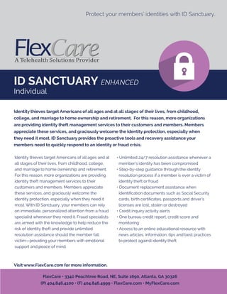 ID SANCTUARY ENHANCED
Individual
Protect your members’ identities with ID Sanctuary.
Identity thieves target Americans of all ages and at
all stages of their lives, from childhood, college,
and marriage to home ownership and retirement.
For this reason, more organizations are providing
identity theft management services to their
customers and members. Members appreciate
these services, and graciously welcome the
identity protection, especially when they need it
most. With ID Sanctuary, your members can rely
on immediate, personalized attention from a fraud
specialist whenever they need it. Fraud specialists
are armed with the knowledge to help reduce the
risk of identity theft and provide unlimited
resolution assistance should the member fall
victim—providing your members with emotional
support and peace of mind.
• Unlimited 24/7 resolution assistance whenever a
member’s identity has been compromised
• Step-by-step guidance through the identity
resolution process if a member is ever a victim of
identity theft or fraud
• Document replacement assistance when
identiﬁcation documents such as Social Security
cards, birth certiﬁcates, passports and driver’s
licenses are lost, stolen or destroyed
• Credit inquiry activity alerts
• One bureau credit report, credit score and
monitoring
• Access to an online educational resource with
news articles, information, tips and best practices
to protect against identity theft
Identity thieves target Americans of all ages and at all stages of their lives, from childhood,
college, and marriage to home ownership and retirement. For this reason, more organizations
are providing identity theft management services to their customers and members. Members
appreciate these services, and graciously welcome the identity protection, especially when
they need it most. ID Sanctuary provides the proactive tools and recovery assistance your
members need to quickly respond to an identity or fraud crisis.
Visit www.FlexCare.com for more information.
FlexCare • 3340 Peachtree Road, NE, Suite 1690, Atlanta, GA 30326
(P) 404.846.4100 • (F) 404.846.4999 • FlexCare.com • MyFlexCare.com
 