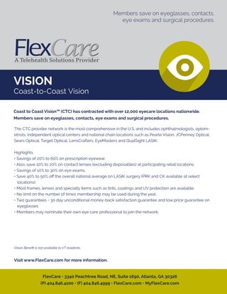 VISION
Coast-to-Coast Vision
The CTC provider network is the most comprehensive in the U.S. and includes ophthalmologists, optom-
etrists, independent optical centers and national chain locations such as Pearle Vision, JCPenney Optical,
Sears Optical, Target Optical, LensCrafters, EyeMasters and QualSight LASIK.
Highlights
• Savings of 20% to 60% on prescription eyewear.
• Also, save 10% to 20% on contact lenses (excluding disposables) at participating retail locations.
• Savings of 10% to 30% on eye exams.
• Save 40% to 50% oﬀ the overall national average on LASIK surgery (PRK and CK available at select
locations).
• Most frames, lenses and specialty items such as tints, coatings and UV protection are available.
• No limit on the number of times membership may be used during the year.
• Two guarantees - 30 day unconditional money-back satisfaction guarantee and low price guarantee on
eyeglasses
• Members may nominate their own eye care professional to join the network.
Vision Beneﬁt is not available to VT residents.
Visit www.FlexCare.com for more information.
Coast to Coast Vision™ (CTC) has contracted with over 12,000 eyecare locations nationwide.
Members save on eyeglasses, contacts, eye exams and surgical procedures.
FlexCare • 3340 Peachtree Road, NE, Suite 1690, Atlanta, GA 30326
(P) 404.846.4100 • (F) 404.846.4999 • FlexCare.com • MyFlexCare.com
Members save on eyeglasses, contacts,
eye exams and surgical procedures.
 