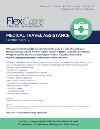 MEDICAL TRAVEL ASSISTANCE
Keep your members protected when they travel.
Help is just a phone call away.
When your members travel 100 miles or more from home, help is just a phone call away. Members rest
easy knowing they have a global network of doctors, assistance personnel and emergency beneﬁts.
• Emergency medical evacuation
• Monitoring of treatment
• Replacement of lost or stolen travel documents
• Transportation to join a family member in the hospital
• Travel for dependent children
• Pre-travel and security information
• Coordination of hospital payments and insurance
• Medications and vaccines
• Transfer of money
• Translation services
• Return of mortal remains
Disclosures
Medical Travel Assistance not available to FL, OR or WA residents.
Reminder:
Information about our programs changes constantly; therefore, all marketing and sales materials must be submitted to FlexCare for review and
approval prior to printing or distribution. Thank you.
Visit www.FlexCare.com for more information.
When your members travel 100 miles or more from home, help is just a phone call away.
Members rest easy knowing they have a global network of doctors, assistance personnel and
emergency beneﬁts. Services include emergency medical evacuation, monitoring of
treatment, replacement of lost or stolen travel documents and more.
FlexCare • 3340 Peachtree Road, NE, Suite 1690, Atlanta, GA 30326
(P) 404.846.4100 • (F) 404.846.4999 • FlexCare.com • MyFlexCare.com
Frontier MedEx
 