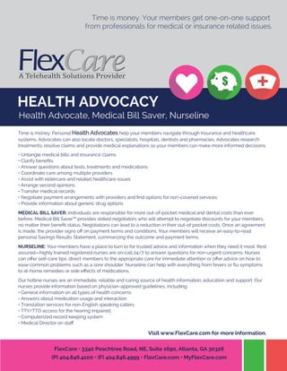 HEALTH ADVOCACY
Time is money. Your members get one-on-one support
from professionals for medical or insurance related issues.
Time is money. Personal Health Advocates help your members navigate through insurance and healthcare
systems. Advocates can also locate doctors, specialists, hospitals, dentists and pharmacies. Advocates research
treatments, resolve claims and provide medical explanations so your members can make more informed decisions.
• Untangle medical bills and insurance claims
• Clarify beneﬁts
• Answer questions about tests, treatments and medications
• Coordinate care among multiple providers
• Assist with eldercare and related healthcare issues
• Arrange second opinions
• Transfer medical records
• Negotiate payment arrangements with providers and ﬁnd options for non-covered services
• Provide information about generic drug options
MEDICAL BILL SAVER: Individuals are responsible for more out-of-pocket medical and dental costs than ever
before. Medical Bill Saver™ provides skilled negotiators who will attempt to negotiate discounts for your members,
no matter their beneﬁt status. Negotiations can lead to a reduction in their out-of pocket costs. Once an agreement
is made, the provider signs oﬀ on payment terms and conditions. Your members will receive an easy-to-read
personal Savings Results Statement, summarizing the outcome and payment terms.
NURSELINE: Your members have a place to turn to for trusted advice and information when they need it most. Rest
assured—highly trained registered nurses are on-call 24/7 to answer questions for non-urgent concerns. Nurses
can oﬀer self-care tips, direct members to the appropriate care for immediate attention or oﬀer advice on how to
ease common problems such as a sore shoulder. Nurseline can help with everything from fevers or ﬂu symptoms
to at-home remedies or side eﬀects of medications.
Our hotline nurses are an immediate, reliable and caring source of health information, education and support. Our
nurses provide information based on physician-approved guidelines, including:
• General information on all types of health concerns
• Answers about medication usage and interaction
• Translation services for non-English speaking callers
• TTY/TTD access for the hearing impaired
• Computerized record keeping system
• Medical Director on staﬀ
Visit www.FlexCare.com for more information.
FlexCare • 3340 Peachtree Road, NE, Suite 1690, Atlanta, GA 30326
(P) 404.846.4100 • (F) 404.846.4999 • FlexCare.com • MyFlexCare.com
Health Advocate, Medical Bill Saver, Nurseline
 