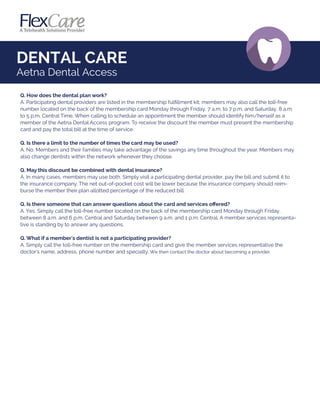 DENTAL CARE
Aetna Dental Access
Q. How does the dental plan work?
A. Participating dental providers are listed in the membership fulﬁllment kit; members may also call the toll-free
number located on the back of the membership card Monday through Friday, 7 a.m. to 7 p.m. and Saturday, 8 a.m.
to 5 p.m. Central Time. When calling to schedule an appointment the member should identify him/herself as a
member of the Aetna Dental Access program. To receive the discount the member must present the membership
card and pay the total bill at the time of service.
Q. Is there a limit to the number of times the card may be used?
A. No. Members and their families may take advantage of the savings any time throughout the year. Members may
also change dentists within the network whenever they choose.
Q. May this discount be combined with dental insurance?
A. In many cases, members may use both. Simply visit a participating dental provider, pay the bill and submit it to
the insurance company. The net out-of-pocket cost will be lower because the insurance company should reim-
burse the member their plan allotted percentage of the reduced bill.
Q. Is there someone that can answer questions about the card and services oﬀered?
A. Yes. Simply call the toll-free number located on the back of the membership card Monday through Friday,
between 8 a.m. and 6 p.m. Central and Saturday between 9 a.m. and 1 p.m. Central. A member services representa-
tive is standing by to answer any questions.
Q. What if a member's dentist is not a participating provider?
A. Simply call the toll-free number on the membership card and give the member services representative the
doctor's name, address, phone number and specialty. We then contact the doctor about becoming a provider.
 