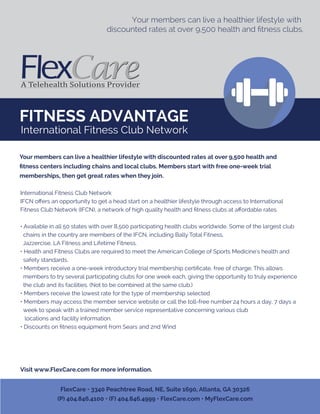 FITNESS ADVANTAGE
Your members can live a healthier lifestyle with
discounted rates at over 9,500 health and ﬁtness clubs.
International Fitness Club Network
IFCN oﬀers an opportunity to get a head start on a healthier lifestyle through access to International
Fitness Club Network (IFCN), a network of high quality health and ﬁtness clubs at aﬀordable rates.
• Available in all 50 states with over 8,500 participating health clubs worldwide. Some of the largest club
chains in the country are members of the IFCN, including Bally Total Fitness,
Jazzercise, LA Fitness and Lifetime Fitness.
• Health and Fitness Clubs are required to meet the American College of Sports Medicine's health and
safety standards.
• Members receive a one-week introductory trial membership certiﬁcate, free of charge. This allows
members to try several participating clubs for one week each, giving the opportunity to truly experience
the club and its facilities. (Not to be combined at the same club.)
• Members receive the lowest rate for the type of membership selected
• Members may access the member service website or call the toll-free number 24 hours a day, 7 days a
week to speak with a trained member service representative concerning various club
locations and facility information.
• Discounts on ﬁtness equipment from Sears and 2nd Wind
Visit www.FlexCare.com for more information.
Your members can live a healthier lifestyle with discounted rates at over 9,500 health and
ﬁtness centers including chains and local clubs. Members start with free one-week trial
memberships, then get great rates when they join.
FlexCare • 3340 Peachtree Road, NE, Suite 1690, Atlanta, GA 30326
(P) 404.846.4100 • (F) 404.846.4999 • FlexCare.com • MyFlexCare.com
International Fitness Club Network
 