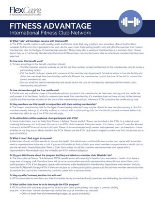 FITNESS ADVANTAGE
International Fitness Club Network
Q. What "rate" will members receive with this beneﬁt?
A. The IFCN beneﬁt contracts with quality health and ﬁtness clubs that vary greatly in size, amenities oﬀered and facilities
available. To this end, it is impossible to set one rate for every club. Participating health clubs will oﬀer the member their "lowest
membership rate, for the type of membership selected." Many clubs oﬀer a variety of memberships (i.e. Aerobics Only, Fitness
Room Only or a Full Facility Membership) therefore IFCN members receive the lowest rate for whichever membership they have
selected.
Q. How does this beneﬁt work?
A. To take advantage of the beneﬁt, members should:
• Visit the member services website or call the toll-free number located on the back of the membership card to locate a
participating facility.
• Call the health club and speak with someone in the membership department. Schedule a time to tour the facility and
utilize the one-week free membership certiﬁcate. Present the membership card at the time of the visit to receive the
lowest membership rate.
• Discuss what the lowest membership rate would be for the type of membership selected with the health club's
membership department.
Q. How do members get the free certiﬁcates?
A. Certiﬁcates are available online at the website address located in the membership kit. Members simply print the certiﬁcate
and present it to the ﬁtness facility to receive a one week free membership. If a member does not have access to the Internet,
call the toll-free number located on the back of the membership card and reference IFCN to receive the certiﬁcate by mail.
Q. May members use this beneﬁt in conjunction with their existing membership?
A. The "lowest membership rate for the type of membership selected" may only be oﬀered to new members joining a club. If a
member already belongs to a facility and has a contract with a participating club, he/she should contact someone in the club
membership oﬃce to see if the IFCN rate will apply.
Q. Do all facilities within a national chain participate with IFCN?
A. Some club chains, such as Bally Total Fitness, Lifetime Fitness and LA Fitness, are enrolled in the IFCN on a national level,
meaning that every club that bears this name is an IFCN club. However, there are some club chains, such as Curves for Women
that enroll in the IFCN on a club-by-club basis. These clubs are independently owned and operated, and can therefore choose
whether or not they would like to enroll in the IFCN. Please use the IFCN club search engine to make sure that a club near you is
part of the IFCN.
Q. What if I can't ﬁnd a gym in my area?
A. Members should visit the website to access the health club database or call the toll-free number and speak with a member
service representative to locate a club. If you are still unable to ﬁnd a club in your area, members may nominate a health club to
join the network. Simply ﬁll out the "Refer a Club" form online or call the customer service number and speak with a
representative. Nominated clubs are invited to join IFCN without obligation.
Q. My gym didn't know about the program but they are listed as a member club. What do I do?
A. The International Fitness Club Network (IFCN) beneﬁt works with over 8,500 health clubs worldwide - health clubs have a
large ever-changing staﬀ; therefore there will be an occasion when one club representative doesn't know about their club’s
participation in IFCN. If this happens, speak with someone in the health club’s membership department and mention that you
have the IFCN beneﬁt through IFCN. If they are unclear as to their participation, please call the toll-free member service number
located on the back of the membership card and speak with a representative.
Q. May my wife/husband join the club with me?
A. IFCN is extended to members and their immediate family. Immediate family members are deﬁned by the individual club.
Q. What do the clubs have to do to belong to the IFCN program?
A. IFCN is a free and voluntary program for clubs to join. Every participating club signs a contract stating
they will: • Oﬀer their "lowest membership rate for the type of membership selected"
• Oﬀer a 1 week free trial membership (subject to space availability)
 