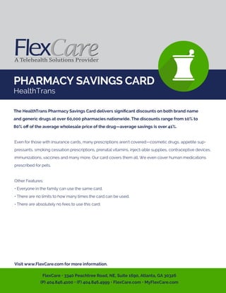 PHARMACY SAVINGS CARD
HealthTrans
Even for those with insurance cards, many prescriptions aren’t covered—cosmetic drugs, appetite sup-
pressants, smoking cessation prescriptions, prenatal vitamins, inject-able supplies, contraceptive devices,
immunizations, vaccines and many more. Our card covers them all. We even cover human medications
prescribed for pets.
Other Features:
• Everyone in the family can use the same card.
• There are no limits to how many times the card can be used.
• There are absolutely no fees to use this card.
Visit www.FlexCare.com for more information.
The HealthTrans Pharmacy Savings Card delivers signiﬁcant discounts on both brand name
and generic drugs at over 60,000 pharmacies nationwide. The discounts range from 10% to
80% oﬀ of the average wholesale price of the drug—average savings is over 41%.
FlexCare • 3340 Peachtree Road, NE, Suite 1690, Atlanta, GA 30326
(P) 404.846.4100 • (F) 404.846.4999 • FlexCare.com • MyFlexCare.com
 