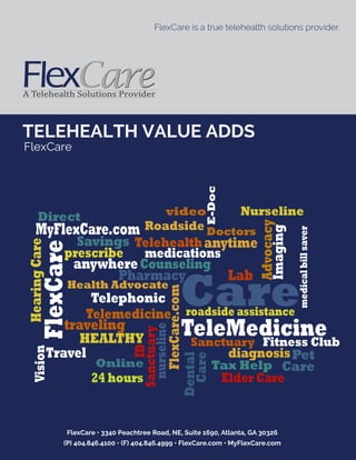 FlexCare • 3340 Peachtree Road, NE, Suite 1690, Atlanta, GA 30326
(P) 404.846.4100 • (F) 404.846.4999 • FlexCare.com • MyFlexCare.com
TELEHEALTH VALUE ADDS
FlexCare
FlexCare is a true telehealth solutions provider.
Online
E-Doc
Direct
MyFlexCare.com
Care
video Nurseline
Roadside Doctors
Savings Telehealth
FlexCare
prescribe
anywhereCounseling
anytime
Pharmacy
HearingCare
medications
Advocacy
Imaging
Travel
HEALTHY
Telemedicine
FlexCare.com
TeleMedicinetraveling
ID
Sanctuary
nurseline
Lab
Telephonic
Sanctuary Fitness Club
24 hours
medicalbillsaver
Health Advocate
diagnosis
Dental
Care
Tax Help
Pet
Care
Vision
roadside assistance
Elder Care
 