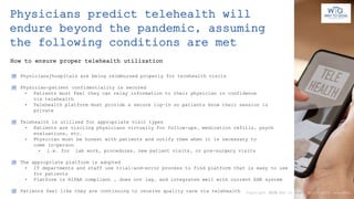 How to ensure proper telehealth utilization
Physicians predict telehealth will
endure beyond the pandemic, assuming
the following conditions are met
Physicians/hospitals are being reimbursed properly for telehealth visits
Physician-patient confidentiality is secured
• Patients must feel they can relay information to their physician in confidence
via telehealth
• Telehealth platform must provide a secure log-in so patients know their session is
private
Telehealth is utilized for appropriate visit types
• Patients are visiting physicians virtually for follow-ups, medication refills, psych
evaluations, etc.
• Physician must be honest with patients and notify them when it is necessary to
come in-person
• i.e. for lab work, procedures, new patient visits, or pre-surgery visits
The appropriate platform is adopted
• IT departments and staff use trial-and-error process to find platform that is easy to use
for patients
• Platform is HIPAA compliant , does not lag, and integrates well with current EHR system
Patients feel like they are continuing to receive quality care via telehealth Copyright 2020 Way to Goal. All rights reserved.
 