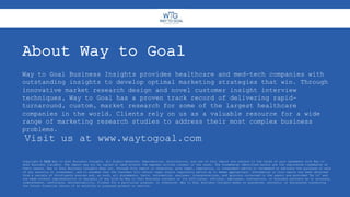 About Way to Goal
Way to Goal Business Insights provides healthcare and med-tech companies with
outstanding insights to develop optimal marketing strategies that win. Through
innovative market research design and novel customer insight interview
techniques, Way to Goal has a proven track record of delivering rapid-
turnaround, custom, market research for some of the largest healthcare
companies in the world. Clients rely on us as a valuable resource for a wide
range of marketing research studies to address their most complex business
problems.
Copyright © 2020 Way to Goal Business Insights. All Rights Reserved. Reproduction, distribution, and use of this report are subject to the terms of your agreement with Way to
Goal Business Insights. The report may not be copied or used without the express written consent of the owner. The trademarks identified herein are the registered trademarks of
their owners. Way to Goal Business Insights does not, through this report or otherwise, give legal, regulatory, or investment advice or recommend or advocate the purchase or sale
of any security or investment, and it assumes that the Customer will obtain legal and/or regulatory advice as it deems appropriate. Information in this report has been obtained
from a variety of third-party sources and, as such, all statements, facts, information, analyses, interpretations, and opinions contained in the report are provided “As Is” and
are made without representation or warranty of any kind by Way to Goal Business Insights or its affiliates, officers, employees, contractors, or business partners as to accuracy,
completeness, usefulness, merchantability, fitness for a particular purpose, or otherwise. Way to Goal Business Insights makes no guarantee, warranty, or assurances concerning
the future financial return of an existing or proposed product or service.
Visit us at www.waytogoal.com
 