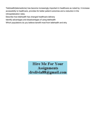 Telehealth(telemedicine) has become increasingly important in healthcare as noted by: it increase
accessibility to healthcare, provides for better patient outcomes and a reduction in the
rehospitalization rates.
Describe how telehealth has changed healthcare delivery
Identify advantages and disadvantages of using telehealth
Which populations do you believe benefit most from telehealth and why
 
