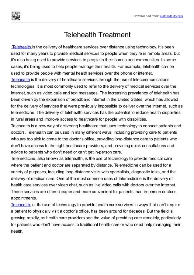 Downloaded from: justpaste.it/2pxoi
Telehealth Treatment
 Telehealth is the delivery of healthcare services over distance using technology. It’s been
used for many years to provide medical services to people when they’re in remote areas, but
it’s also being used to provide services to people in their homes and communities. In some
cases, it’s being used to help people manage their health. For example, telehealth can be
used to provide people with mental health services over the phone or internet.
Telehealth is the delivery of healthcare services through the use of telecommunications
technologies. It is most commonly used to refer to the delivery of medical services over the
internet, such as video calls and text messages. The increasing prevalence of telehealth has
been driven by the expansion of broadband internet in the United States, which has allowed
for the delivery of services that were previously impossible to deliver over the internet, such as
telemedicine. The delivery of telehealth services has the potential to reduce health disparities
in rural areas and improve access to healthcare for people with disabilities.
Telehealth is a new way of delivering healthcare that uses technology to connect patients and
doctors. Telehealth can be used in many different ways, including providing care to patients
who are too sick to come to the doctor's office, providing long-distance care to patients who
don't have access to the right healthcare providers, and providing quick consultations and
advice to patients who don't need or can't get in-person care.
Telemedicine, also known as telehealth, is the use of technology to provide medical care
where the patient and doctor are separated by distance. Telemedicine can be used for a
variety of purposes, including long-distance visits with specialists, diagnostic tests, and the
delivery of medical care. One of the most common uses of telemedicine is the delivery of
health care services over video chat, such as live video calls with doctors over the internet.
These services are often cheaper and more convenient for patients than in-person doctor's
appointments.
Telehealth, or the use of technology to provide health care services in ways that don’t require
a patient to physically visit a doctor’s office, has been around for decades. But the field is
growing rapidly, as health care providers see the value of providing care remotely, particularly
for patients who don’t have access to traditional health care or who need help managing their
health.
 