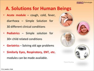 A. Solutions for Human Beings Acute module   – cough, cold, fever, diarrhoea – Simple Solution for  30 different clinical conditions Pediatrics  – Simple solution for  30+ child related conditions Geriatrics  – Solving old age problems Similarly Eyes, Respiratory, ENT, etc.   modules can be made available. *Patent Pending ©  Dr. Jawahar J. Shah 