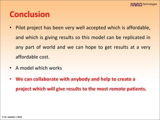 Conclusion Pilot project has been very well accepted which is affordable, and which is giving results so this model can be replicated in any part of world and we can hope to get results at a very affordable cost. A model which works  We can collaborate with anybody and help to create a project which will give results to the most remote patients. ©  Dr. Jawahar J. Shah 