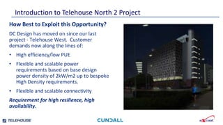 Smallest footprint and weight per kW.
Independently verified efficient water and
energy consumption.
Introduction to Telehouse North 2 Project
Highly developed , tested and independently
verified control strategies.
Newly developed emergency water save mode
reduces stored water requirement by a further 30%
How Best to Exploit this Opportunity?
DC Design has moved on since our last
project - Telehouse West. Customer
demands now along the lines of:
• High efficiency/low PUE
• Flexible and scalable power
requirements based on base design
power density of 2kW/m2 up to bespoke
High Density requirements.
• Flexible and scalable connectivity
Requirement for high resilience, high
availability.
 