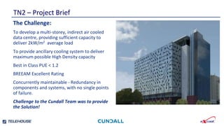 Smallest footprint and weight per kW.
TN2 – Project Brief
Highly developed , tested and independently
verified control strategies.
Newly developed emergency water save mode
reduces stored water requirement by a further 30%
The Challenge:
To develop a multi-storey, indirect air cooled
data centre, providing sufficient capacity to
deliver 2kW/m2 average load
To provide ancillary cooling system to deliver
maximum possible High Density capacity
Best in Class PUE < 1.2
BREEAM Excellent Rating
Concurrently maintainable - Redundancy in
components and systems, with no single points
of failure.
Challenge to the Cundall Team was to provide
the Solution!
 