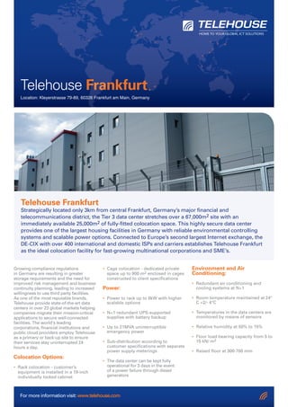 For more information visit: www.telehouse.com
Growing compliance regulations
in Germany are resulting in greater
storage requirements and the need for
improved risk management and business
continuity planning, leading to increased
willingness to use third party facilities.
As one of the most reputable brands,
Telehouse provide state-of-the-art data
centers in over 23 global markets helping
companies migrate their mission-critical
applications to secure well-connected
facilities. The world’s leading
corporations, financial institutions and
public cloud providers employ Telehouse
as a primary or back-up site to ensure
their services stay uninterrupted 24
hours a day.
Colocation Options:
• Rack colocation - customer’s
equipment is installed in a 19-inch
individually locked cabinet
• Cage colocation - dedicated private
space up to 900 m2 enclosed in cages
constructed to client specifications
Power:
• Power to rack up to 8kW with higher
scalable options
• N+1 redundant UPS-supported
supplies with battery backup
• Up to 21MVA uninterruptible
emergency power
• Sub-distribution according to
customer specifications with separate
power supply meterings
• The data center can be kept fully
operational for 3 days in the event
of a power failure through diesel
generators
Environment and Air
Conditioning:
• Redundant air conditioning and
cooling systems at N+1
• Room temperature maintained at 24°
C +2/- 4°C
• Temperatures in the data centers are
monitored by means of sensors
• Relative humidity at 50% to 15%
• Floor load-bearing capacity from 5 to
15 kN/ m2
• Raised floor at 300-700 mm
Telehouse Frankfurt
Location: Kleyerstrasse 79-89, 60326 Frankfurt am Main, Germany
Telehouse Frankfurt
Strategically located only 3km from central Frankfurt, Germany’s major financial and
telecommunications district, the Tier 3 data center stretches over a 67,000m2 site with an
immediately available 25,000m2 of fully-fitted colocation space. This highly secure data center
provides one of the largest housing facilities in Germany with reliable environmental controlling
systems and scalable power options. Connected to Europe’s second largest Internet exchange, the
DE-CIX with over 400 international and domestic ISPs and carriers establishes Telehouse Frankfurt
as the ideal colocation facility for fast-growing multinational corporations and SME’s.
FrankfurtFrankfurt
Location: Kleyerstrasse 79-89, 60326 Frankfurt am Main, Germany
 